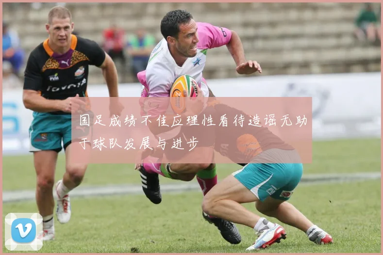 国足成绩不佳应理性看待造谣无助于球队发展与进步