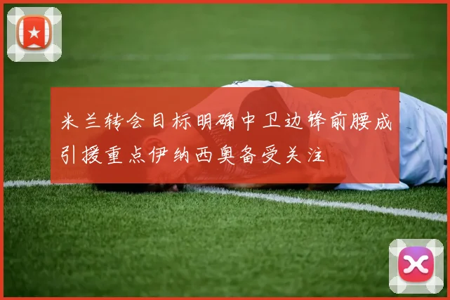 米兰转会目标明确中卫边锋前腰成引援重点伊纳西奥备受关注