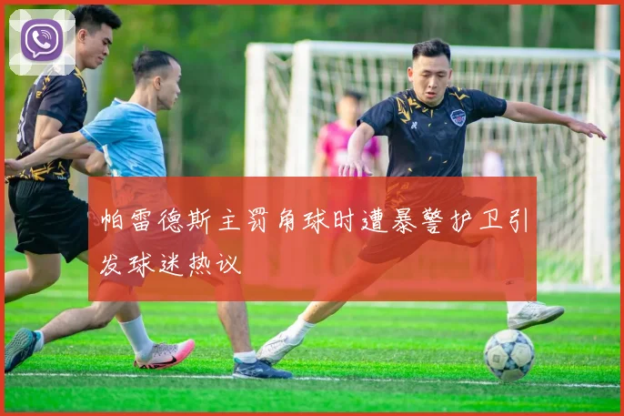 帕雷德斯主罚角球时遭暴警护卫引发球迷热议