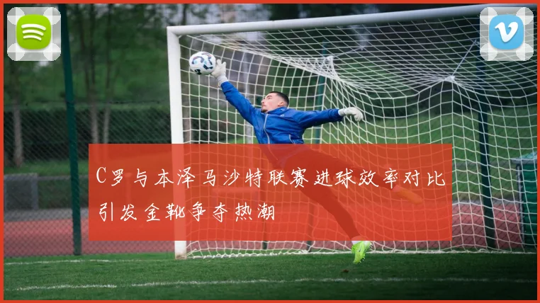 C罗与本泽马沙特联赛进球效率对比引发金靴争夺热潮