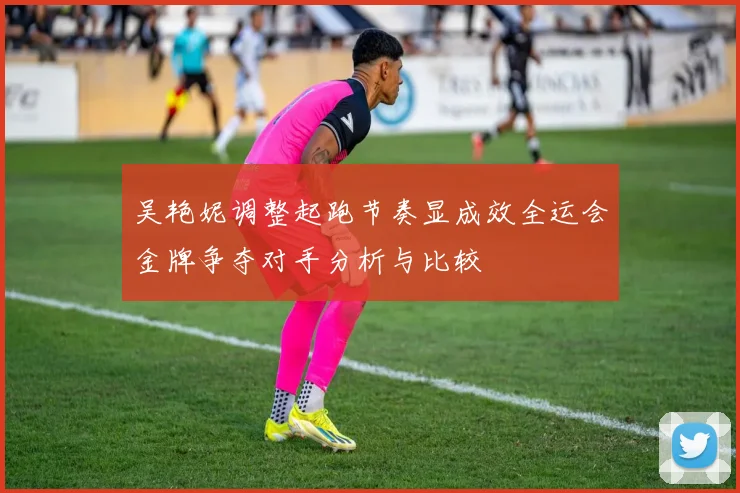 吴艳妮调整起跑节奏显成效全运会金牌争夺对手分析与比较