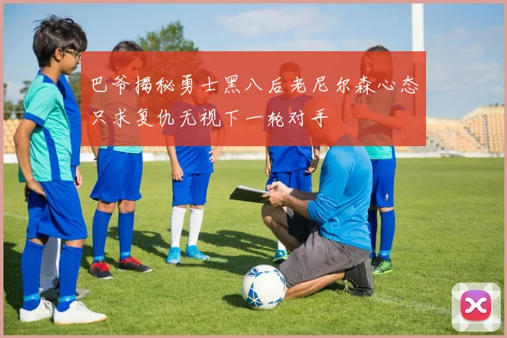巴爷揭秘勇士黑八后老尼尔森心态只求复仇无视下一轮对手