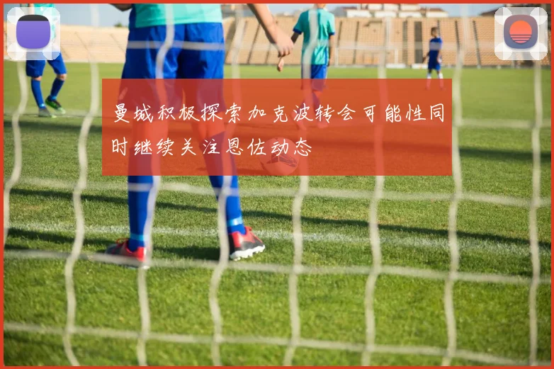 曼城积极探索加克波转会可能性同时继续关注恩佐动态