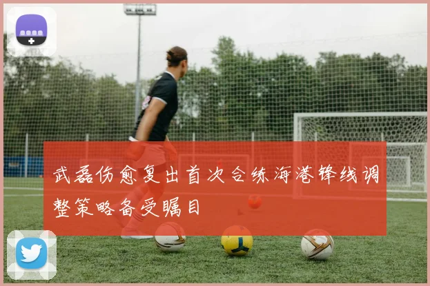 武磊伤愈复出首次合练海港锋线调整策略备受瞩目
