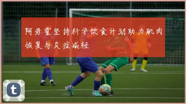 阿劳霍坚持科学饮食计划助力肌肉恢复与炎症减轻