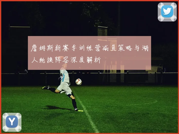 詹姆斯新赛季训练营减负策略与湖人轮换阵容深度解析